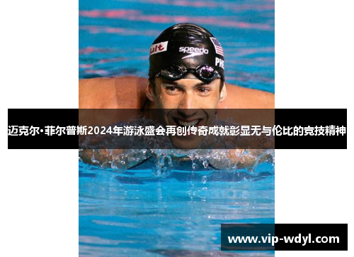 迈克尔·菲尔普斯2024年游泳盛会再创传奇成就彰显无与伦比的竞技精神