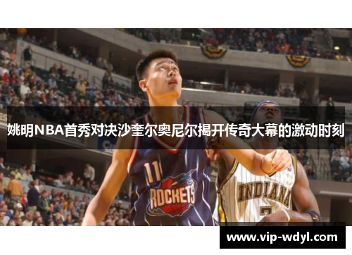 姚明NBA首秀对决沙奎尔奥尼尔揭开传奇大幕的激动时刻