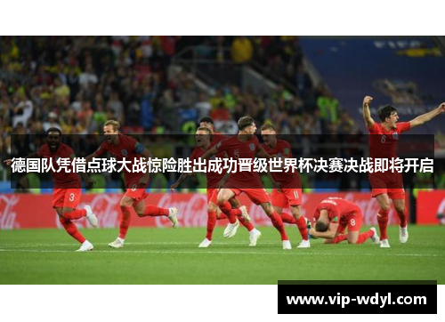 德国队凭借点球大战惊险胜出成功晋级世界杯决赛决战即将开启