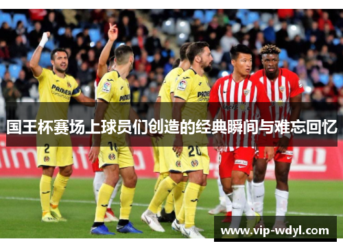 国王杯赛场上球员们创造的经典瞬间与难忘回忆 国王杯赛场上球员们创造的经典瞬间与难忘回忆