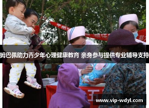 姆巴佩助力青少年心理健康教育 亲身参与提供专业辅导支持 姆巴佩助力青少年心理健康教育 亲身参与提供专业辅导支持