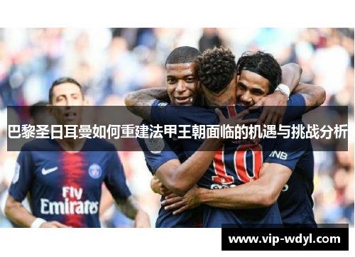 巴黎圣日耳曼如何重建法甲王朝面临的机遇与挑战分析 巴黎圣日耳曼如何重建法甲王朝面临的机遇与挑战分析