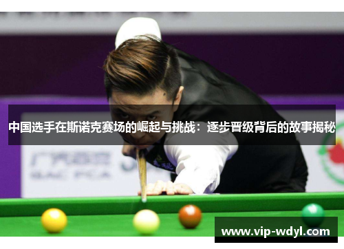 中国选手在斯诺克赛场的崛起与挑战：逐步晋级背后的故事揭秘