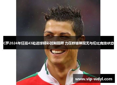 C罗2024年狂揽43粒进球精彩时刻回顾 力压群雄展现无与伦比竞技状态 C罗2024年狂揽43粒进球精彩时刻回顾 力压群雄展现无与伦比竞技状态