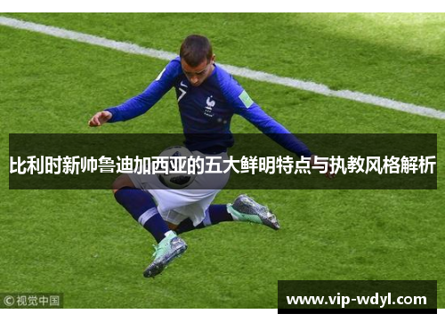 比利时新帅鲁迪加西亚的五大鲜明特点与执教风格解析 比利时新帅鲁迪加西亚的五大鲜明特点与执教风格解析
