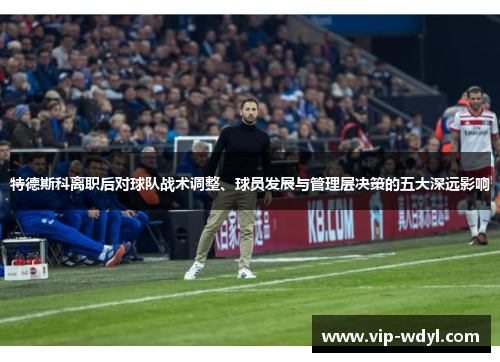 特德斯科离职后对球队战术调整、球员发展与管理层决策的五大深远影响 特德斯科离职后对球队战术调整、球员发展与管理层决策的五大深远影响
