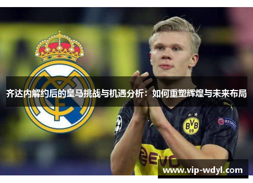 齐达内解约后的皇马挑战与机遇分析：如何重塑辉煌与未来布局