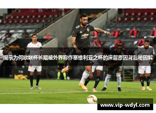揭示为何欧联杯长期被外界称作塞维利亚之杯的深层原因背后秘因解
